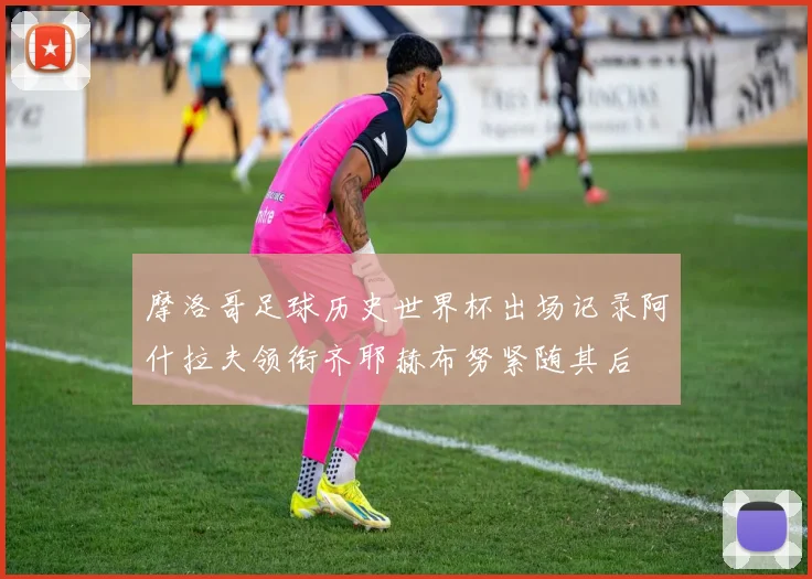 摩洛哥足球历史世界杯出场记录阿什拉夫领衔齐耶赫布努紧随其后