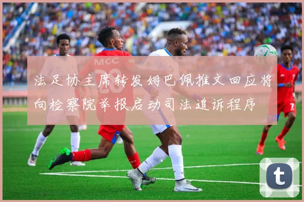 法足协主席转发姆巴佩推文回应将向检察院举报启动司法追诉程序