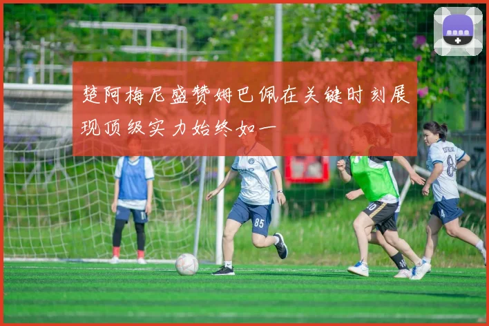 楚阿梅尼盛赞姆巴佩在关键时刻展现顶级实力始终如一