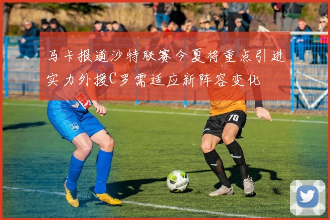 马卡报道沙特联赛今夏将重点引进实力外援C罗需适应新阵容变化