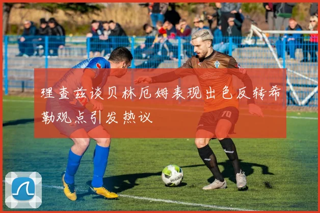理查兹谈贝林厄姆表现出色反转希勒观点引发热议