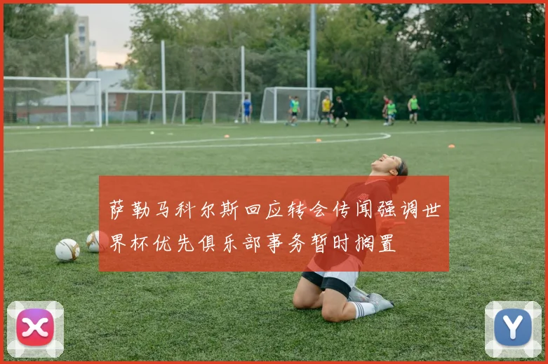 萨勒马科尔斯回应转会传闻强调世界杯优先俱乐部事务暂时搁置