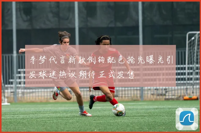 李梦代言新款倒钩配色抢先曝光引发球迷热议期待正式发售