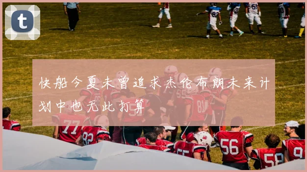 快船今夏未曾追求杰伦布朗未来计划中也无此打算