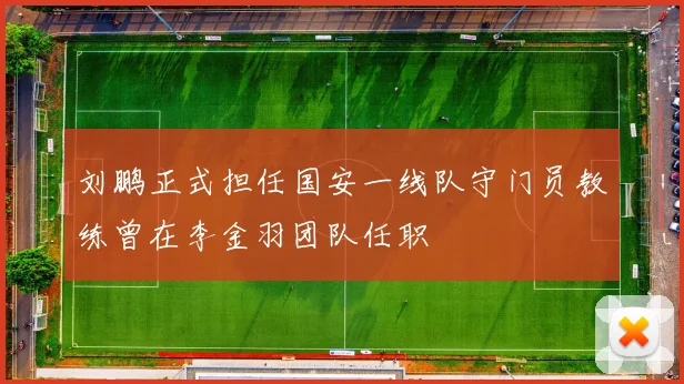 刘鹏正式担任国安一线队守门员教练曾在李金羽团队任职
