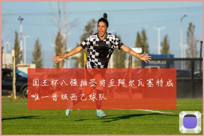 国王杯八强抽签将至阿尔瓦塞特成唯一晋级西乙球队