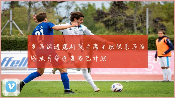 罗马诺透露科莫主席主动联系马洛塔放弃争夺查洛巴计划