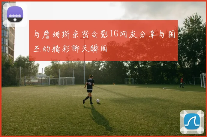 与詹姆斯亲密合影IG网友分享与国王的精彩聊天瞬间