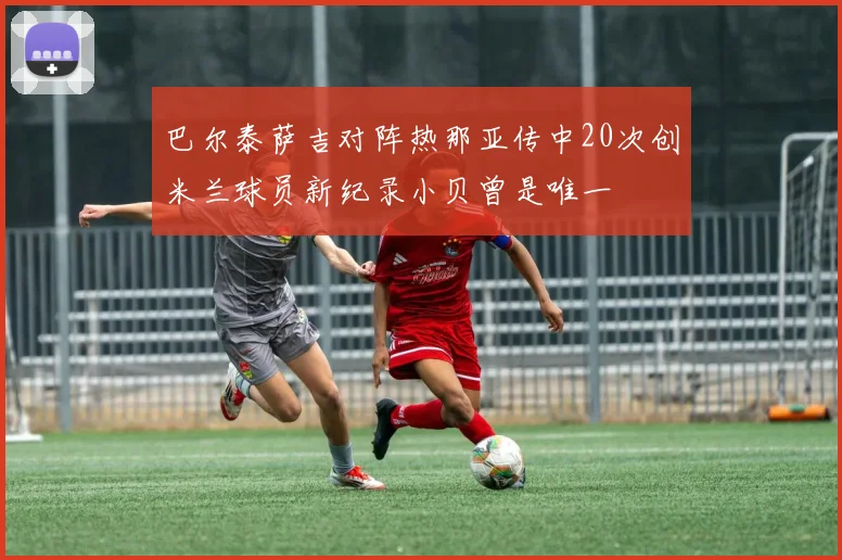 巴尔泰萨吉对阵热那亚传中20次创米兰球员新纪录小贝曾是唯一