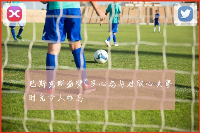 巴斯克斯盛赞C罗心态与进取心共事时光令人难忘