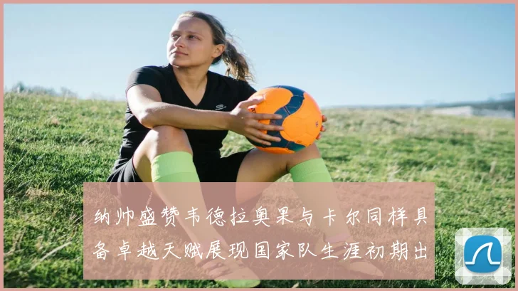 纳帅盛赞韦德拉奥果与卡尔同样具备卓越天赋展现国家队生涯初期出色表现