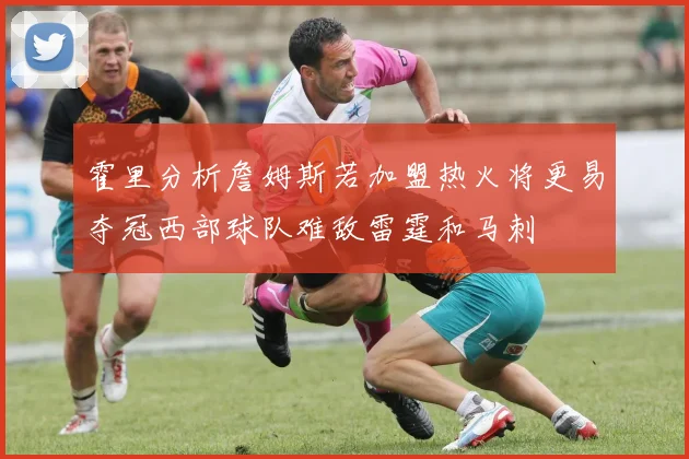 霍里分析詹姆斯若加盟热火将更易夺冠西部球队难敌雷霆和马刺