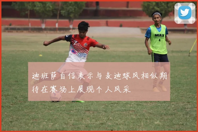 迪班萨自信表示与麦迪球风相似期待在赛场上展现个人风采