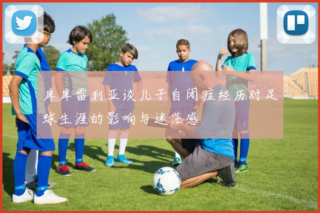 库库雷利亚谈儿子自闭症经历对足球生涯的影响与迷茫感