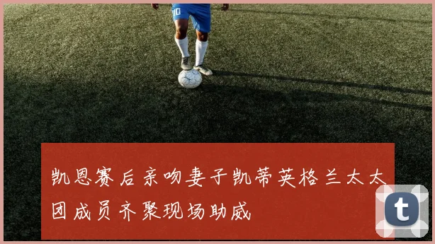 凯恩赛后亲吻妻子凯蒂英格兰太太团成员齐聚现场助威